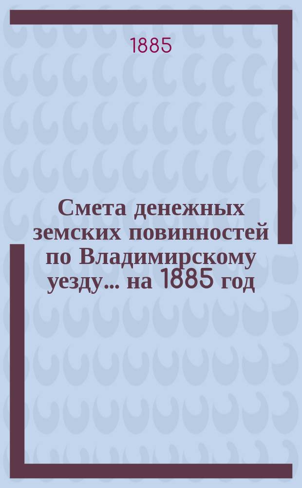 Смета денежных земских повинностей по Владимирскому уезду... ... на 1885 год