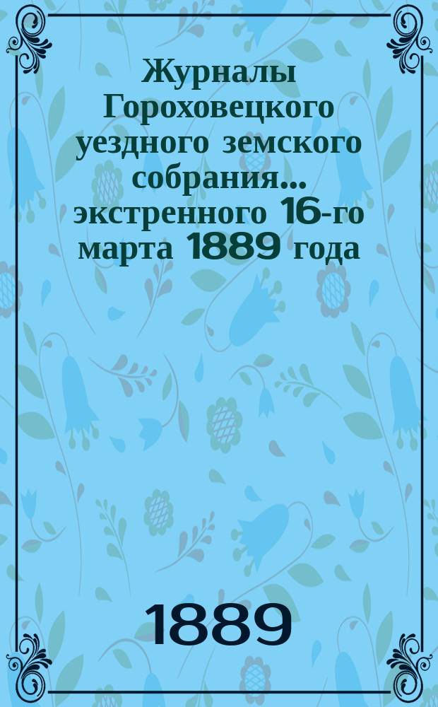 Журналы Гороховецкого уездного земского собрания... экстренного 16-го марта 1889 года