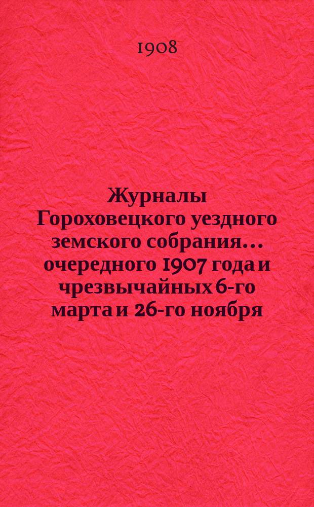 Журналы Гороховецкого уездного земского собрания... очередного 1907 года и чрезвычайных 6-го марта и 26-го ноября