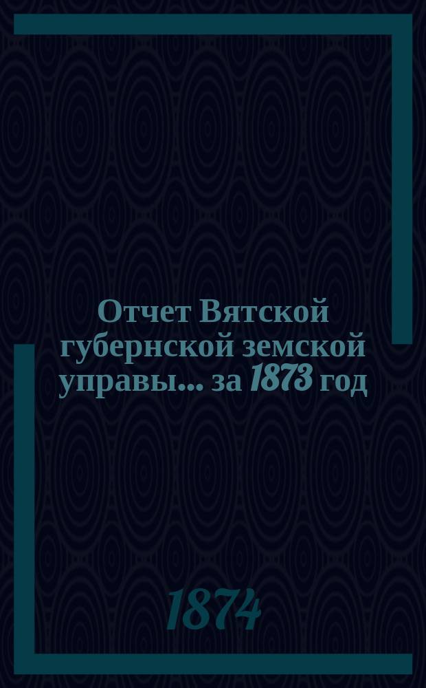 Отчет Вятской губернской земской управы ... за 1873 год