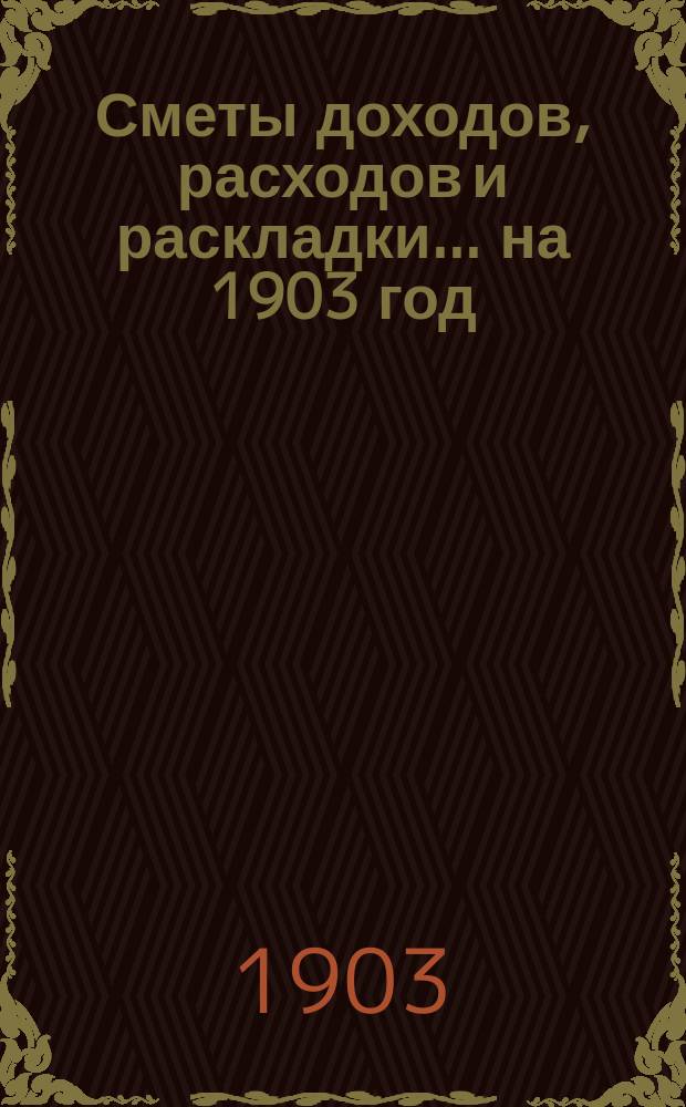 [Сметы доходов, расходов и раскладки]. ... на 1903 год