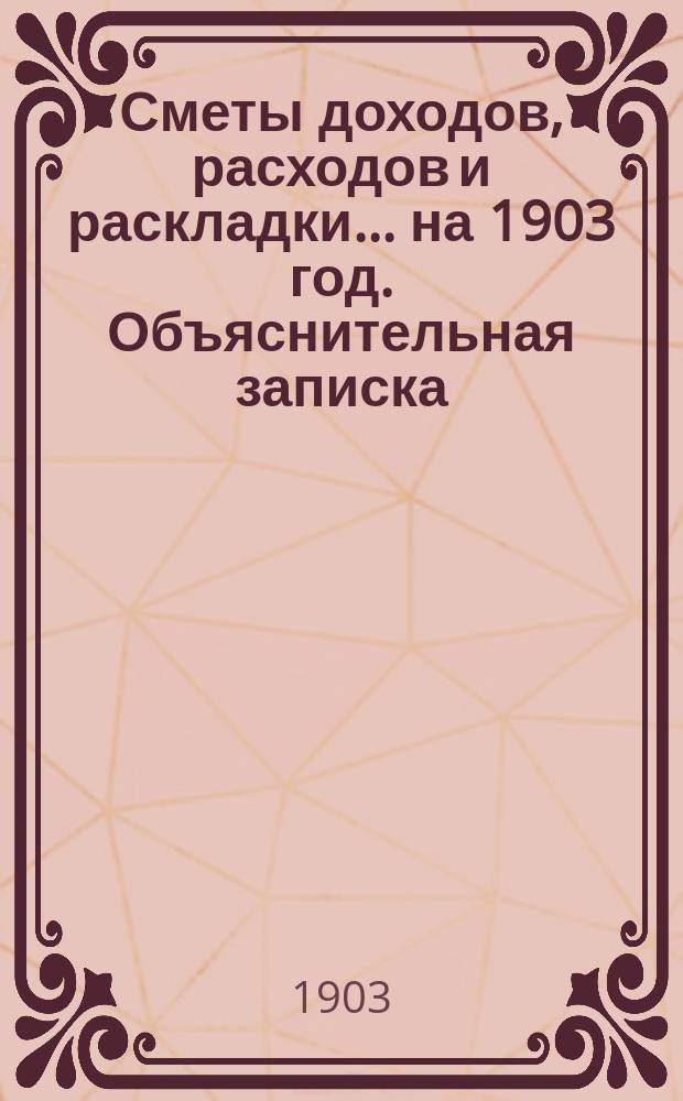 [Сметы доходов, расходов и раскладки]. ... на 1903 год. Объяснительная записка : Объяснительная записка