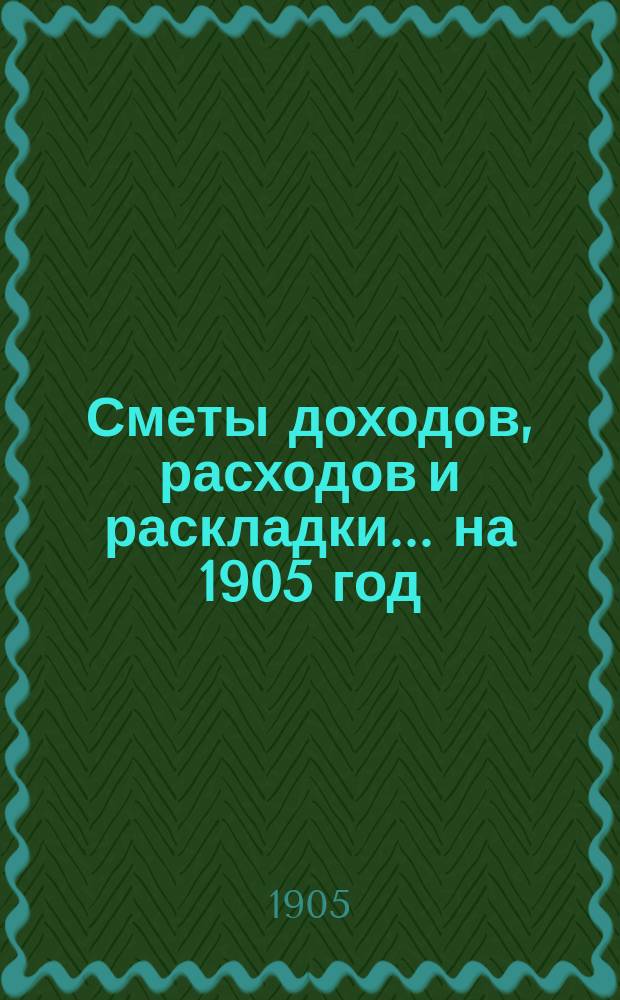 [Сметы доходов, расходов и раскладки]. ... на 1905 год
