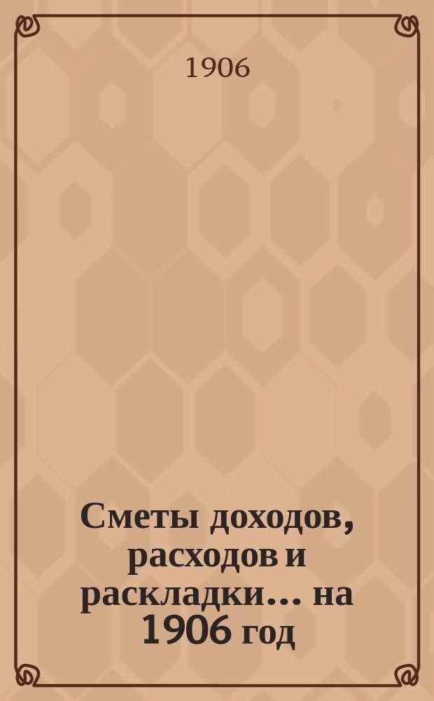 [Сметы доходов, расходов и раскладки]. ... на 1906 год