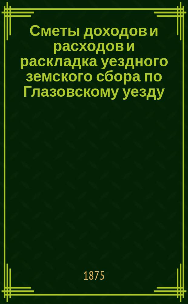 Сметы доходов и расходов и раскладка уездного земского сбора по Глазовскому уезду... на 1875 год