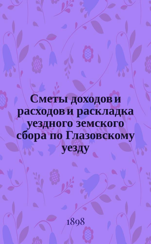 Сметы доходов и расходов и раскладка уездного земского сбора по Глазовскому уезду... на 1898 год