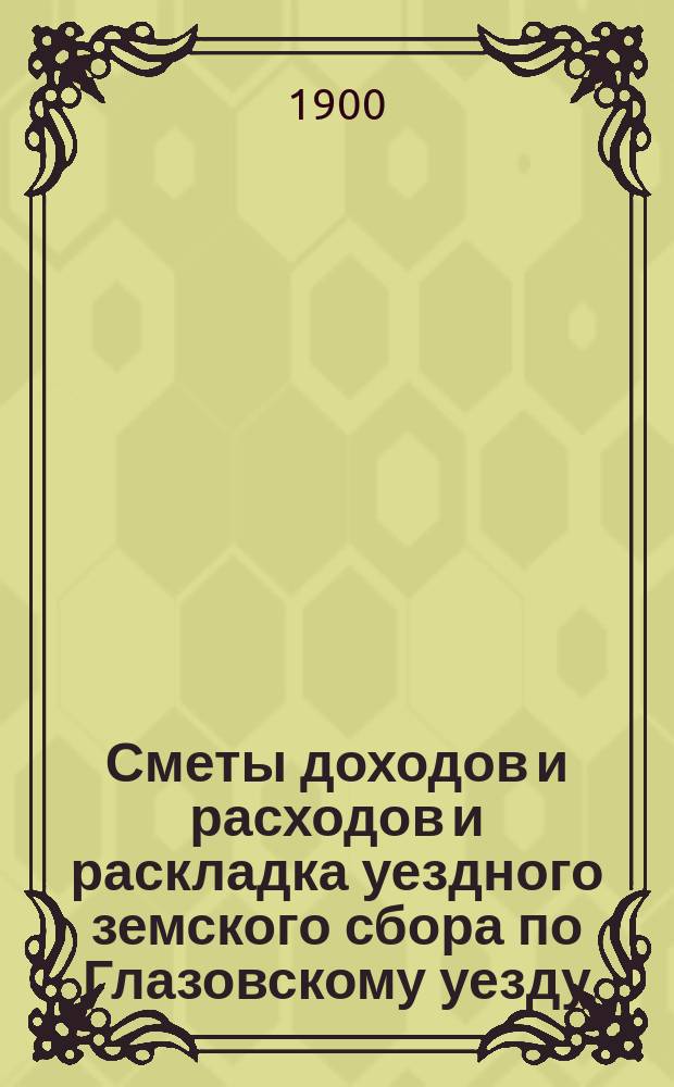 Сметы доходов и расходов и раскладка уездного земского сбора по Глазовскому уезду... на 1900 год
