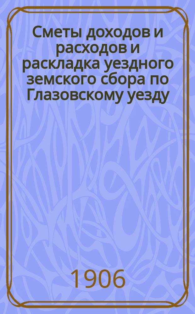 Сметы доходов и расходов и раскладка уездного земского сбора по Глазовскому уезду... на 1906 год