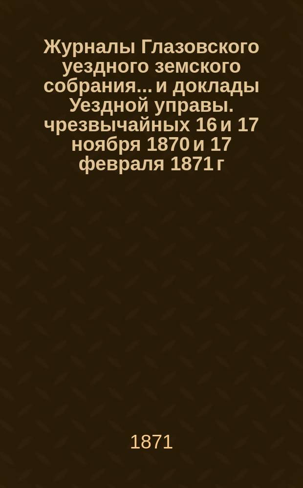 Журналы Глазовского уездного земского собрания... и доклады Уездной управы. чрезвычайных 16 и 17 ноября 1870 и 17 февраля 1871 г.