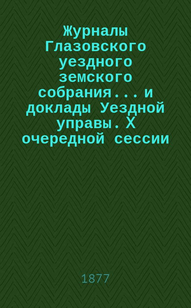 Журналы Глазовского уездного земского собрания... и доклады Уездной управы. X очередной сессии (30 сентября - 9 октября 1876 года)