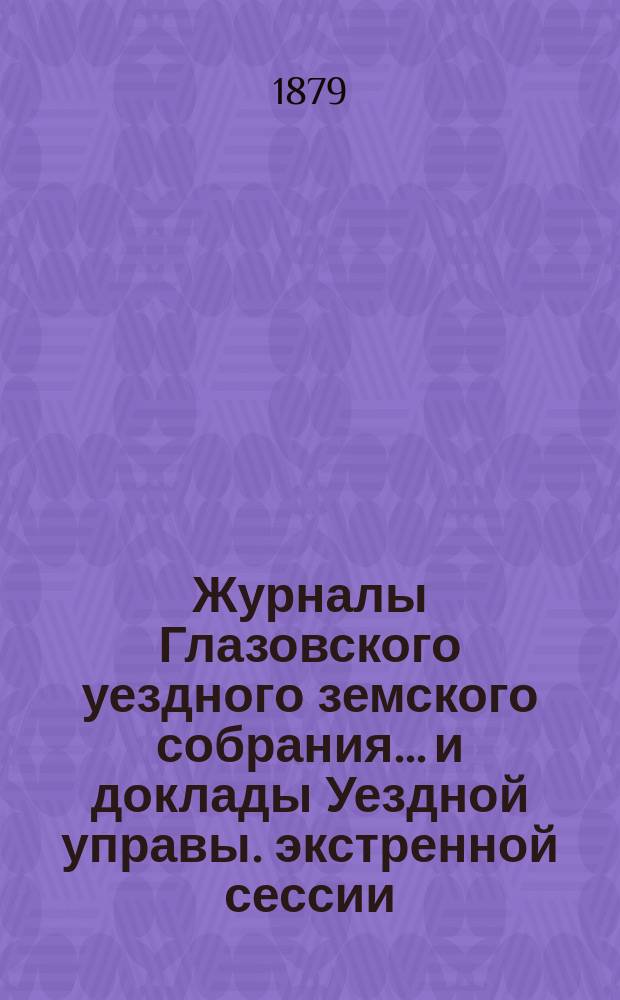 Журналы Глазовского уездного земского собрания... и доклады Уездной управы. экстренной сессии (26-27 мая 1878 года) [и XII очередной сессии (3-12 октября 1878 года)]