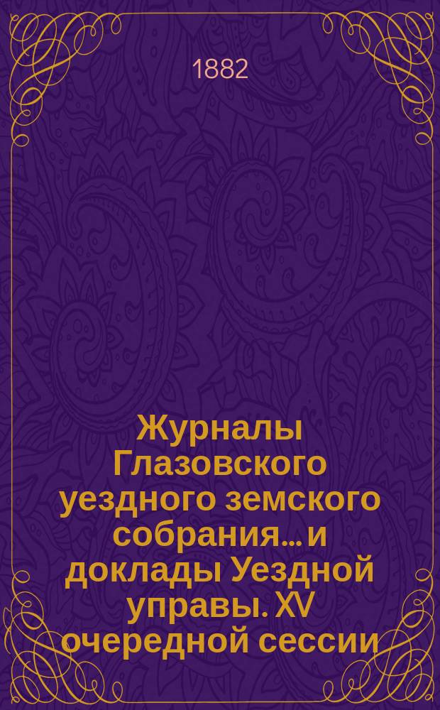 Журналы Глазовского уездного земского собрания... и доклады Уездной управы. XV очередной сессии (с 2-го по 10-е октября 1881 года) и чрезвычайной сессии 2-го марта 1882 года