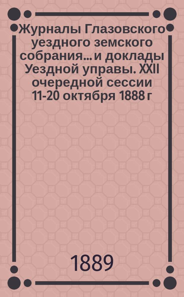 Журналы Глазовского уездного земского собрания... и доклады Уездной управы. XXII очередной сессии 11-20 октября 1888 г. и чрезвычайной сессии 14 марта 1889 года