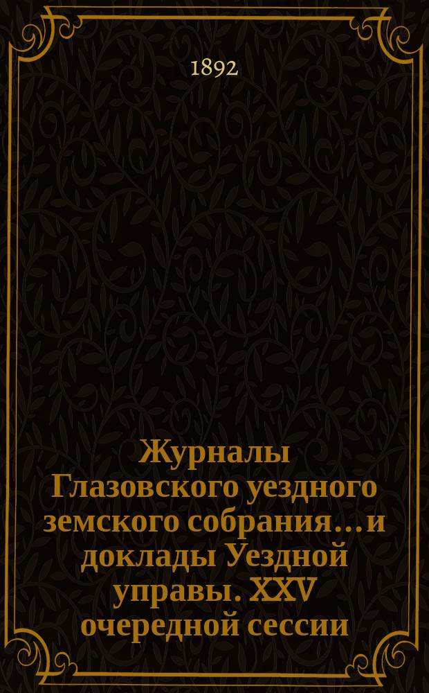 Журналы Глазовского уездного земского собрания... и доклады Уездной управы. XXV очередной сессии (4-14 октября 1891 года) и чрезвычайной сессии (30-31 января 1892 года)