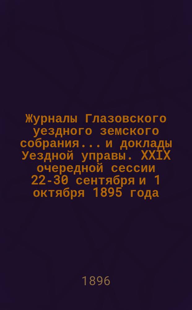 Журналы Глазовского уездного земского собрания... и доклады Уездной управы. XXIX очередной сессии 22-30 сентября и 1 октября 1895 года