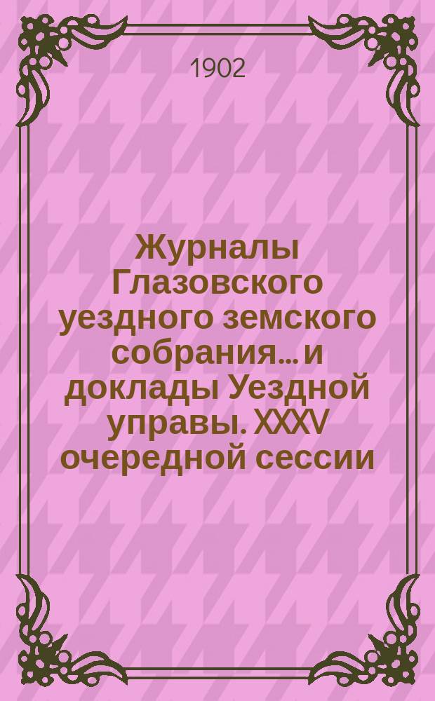 Журналы Глазовского уездного земского собрания... и доклады Уездной управы. XXXV очередной сессии (заседаний 22 сентября - 1 октября 1901 года)