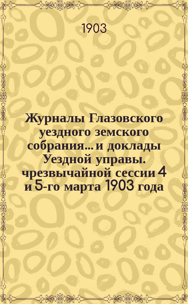Журналы Глазовского уездного земского собрания... и доклады Уездной управы. чрезвычайной сессии 4 и 5-го марта 1903 года