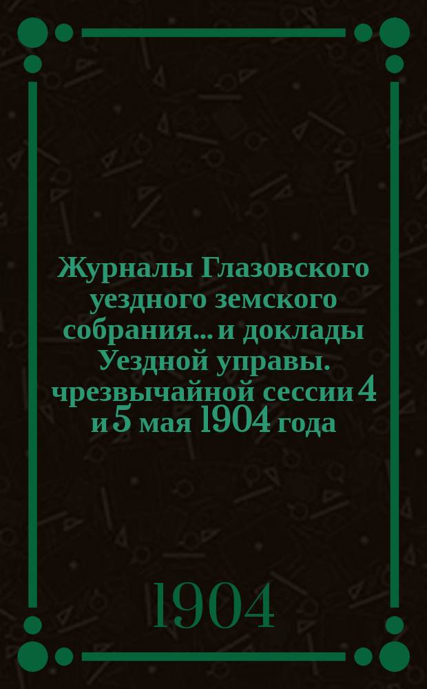Журналы Глазовского уездного земского собрания... и доклады Уездной управы. чрезвычайной сессии 4 и 5 мая 1904 года