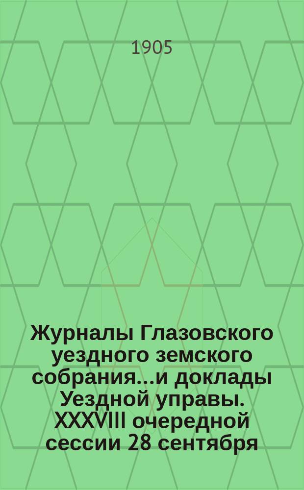 Журналы Глазовского уездного земского собрания... и доклады Уездной управы. XXXVIII очередной сессии 28 сентября - 10 октября 1904 года