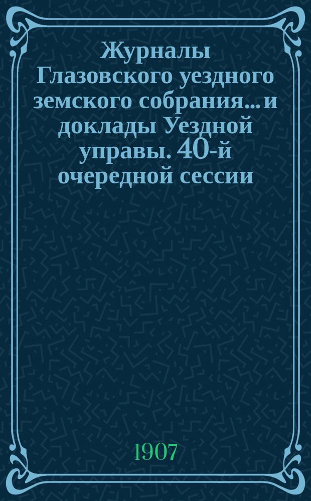 Журналы Глазовского уездного земского собрания... и доклады Уездной управы. 40-й очередной сессии, с 30-го сентября по 12-е октября 1906 года