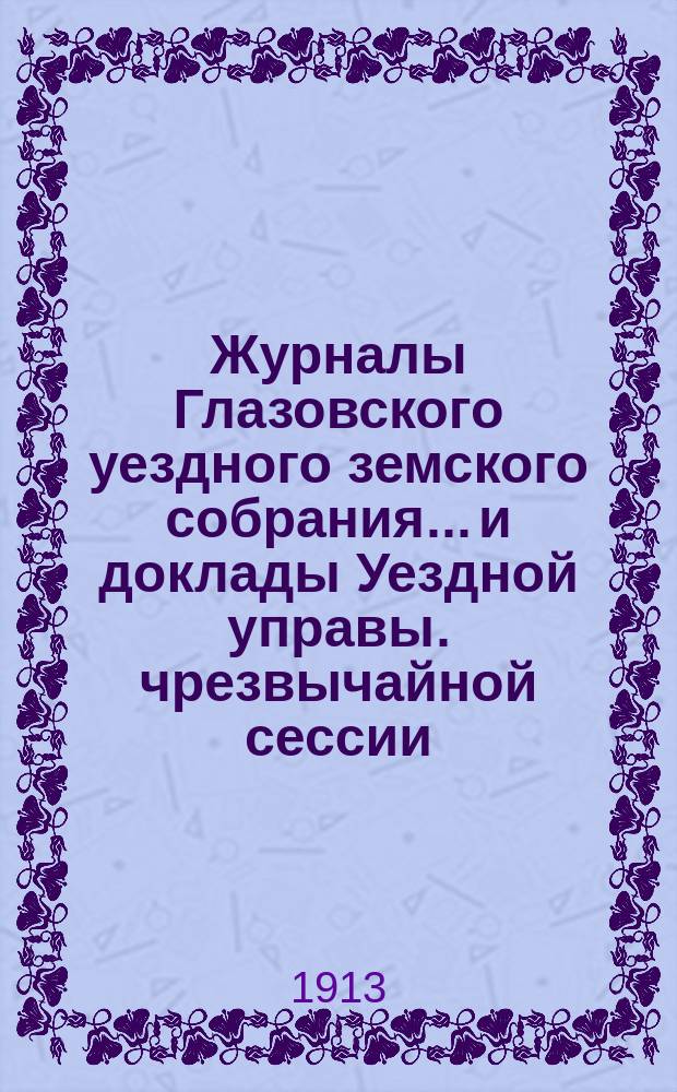 Журналы Глазовского уездного земского собрания... и доклады Уездной управы. чрезвычайной сессии, заседаний 15-18 мая 1913 года