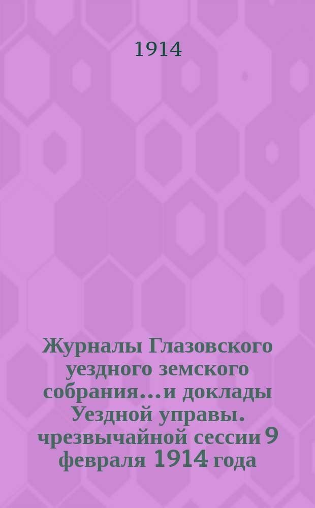 Журналы Глазовского уездного земского собрания... и доклады Уездной управы. чрезвычайной сессии 9 февраля 1914 года