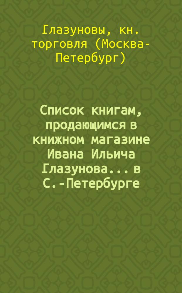 Список книгам, продающимся в книжном магазине Ивана Ильича Глазунова... в С.-Петербурге
