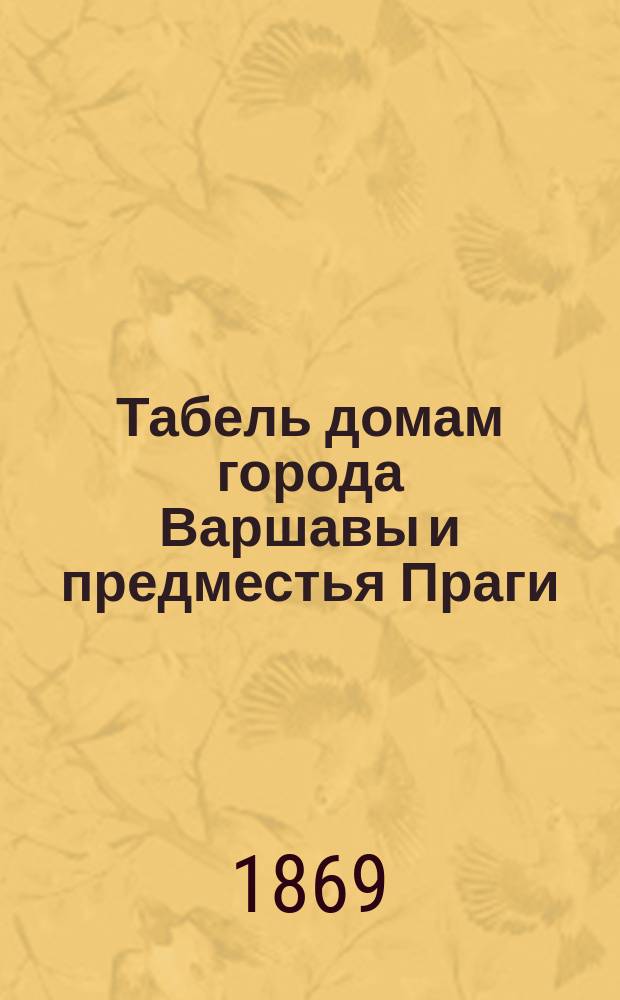 Табель домам города Варшавы и предместья Праги : С прил.: а) Алфавитной ведомости некоторым зданиям и местностям г. Варшавы... б) Алфавитного списка улицам г. Варшавы и предместья Праги. в) Раздела г. Варшавы и предместья Праги... г) Алфавитного списка домовладельцев... д) Адресов всех властей и учреждений в г. Варшаве