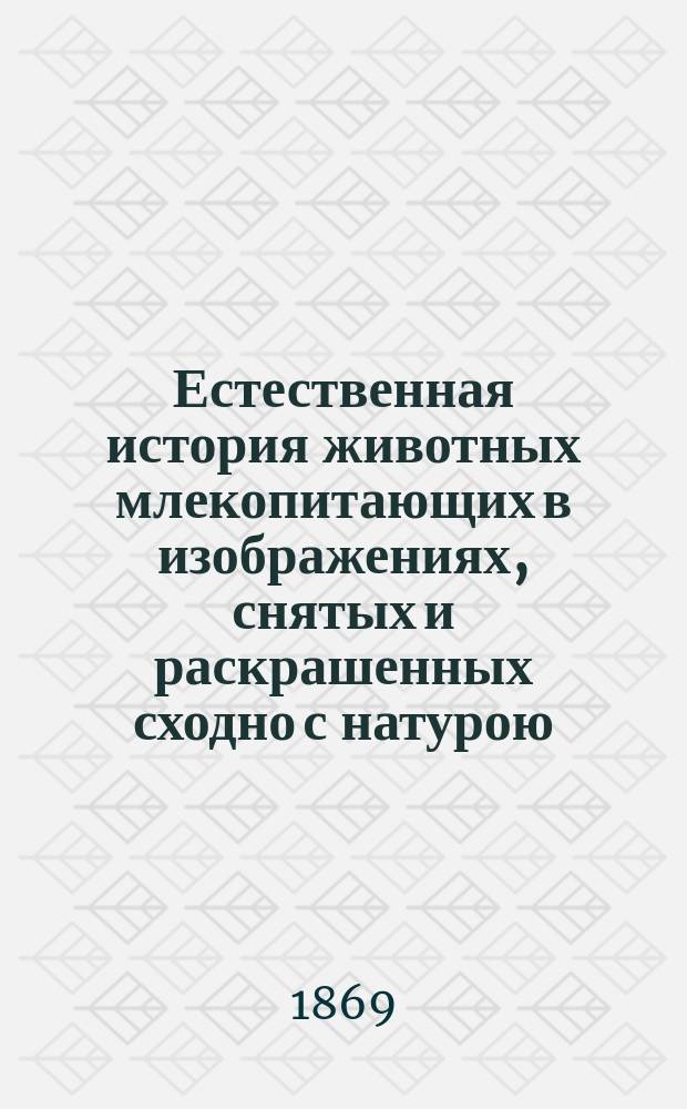 Естественная история животных млекопитающих в изображениях, снятых и раскрашенных сходно с натурою : Для нагляд. изуч. в обществ. заведениях и при домаш. образовании юношества : Сост. по простр. учеб. естеств. истории проф. Шуберта как вспомогат. доп. ко всякому учеб. руководству с прил. крат. поясн. текста