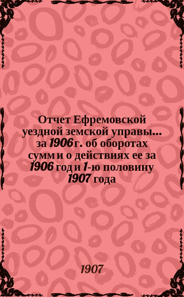 Отчет Ефремовской уездной земской управы... за 1906 г. об оборотах сумм и о действиях ее за 1906 год и 1-ю половину 1907 года