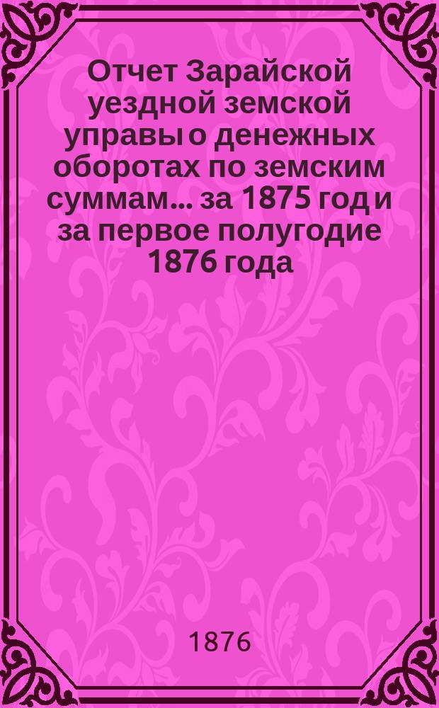 Отчет Зарайской уездной земской управы о денежных оборотах по земским суммам... за 1875 год и за первое полугодие 1876 года : за 1875 год и за первое полугодие 1876 года и проекты сметы... на 1877 год