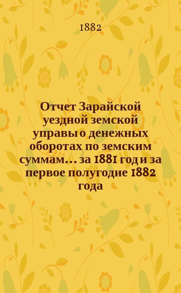 Отчет Зарайской уездной земской управы о денежных оборотах по земским суммам... за 1881 год и за первое полугодие 1882 года : за 1881 год и за первое полугодие 1882 года и проекты сметы... на 1883 год