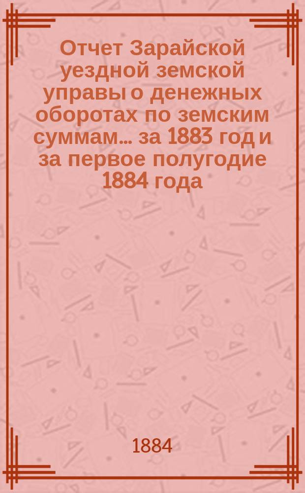 Отчет Зарайской уездной земской управы о денежных оборотах по земским суммам... за 1883 год и за первое полугодие 1884 года : за 1883 год и за первое полугодие 1884 года, сметы... на 1885 год