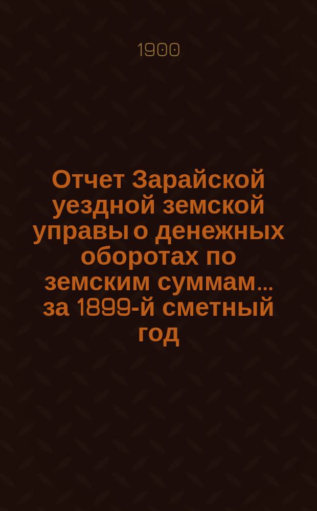 Отчет Зарайской уездной земской управы о денежных оборотах по земским суммам... за 1899-й сметный год