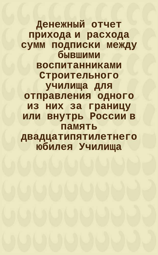 Денежный отчет прихода и расхода сумм подписки между бывшими воспитанниками Строительного училища для отправления одного из них за границу или внутрь России в память двадцатипятилетнего юбилея Училища... ... со дня основания его в 1868 г. по 17 декабря 1869 г.