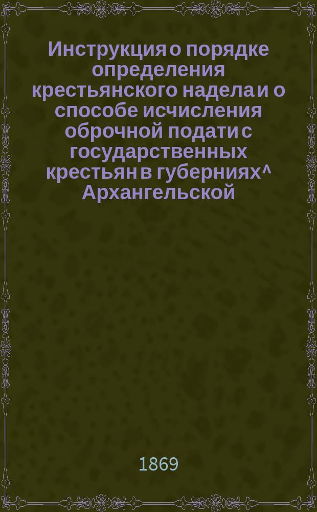 Инструкция о порядке определения крестьянского надела и о способе исчисления оброчной подати с государственных крестьян в губерниях^ Архангельской, Вологодской, Вятской, Олонецкой, Оренбургской, Пермской и Уфимской : Утв. 15 окт. 1869 г. : C прил.