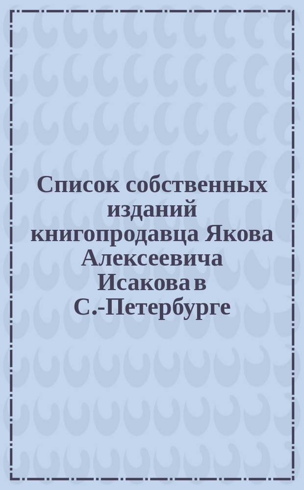 Список собственных изданий книгопродавца Якова Алексеевича Исакова в С.-Петербурге.. : Для г. г. книгопродавцев. ... до 1 июля 1869 года