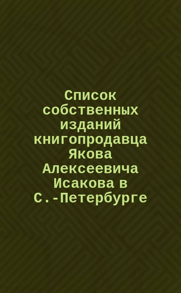 Список собственных изданий книгопродавца Якова Алексеевича Исакова в С.-Петербурге.. : Для г. г. книгопродавцев. ... до 1-го апреля 1872 года