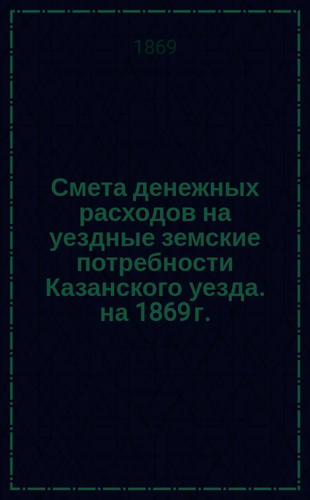 Смета денежных расходов на уездные земские потребности Казанского уезда. на 1869 г.