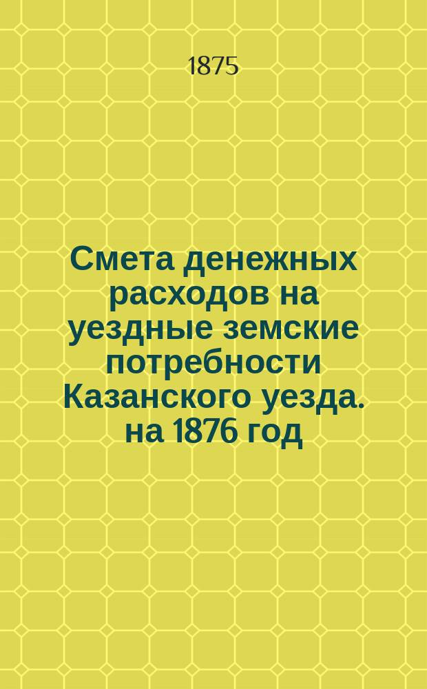 Смета денежных расходов на уездные земские потребности Казанского уезда. на 1876 год