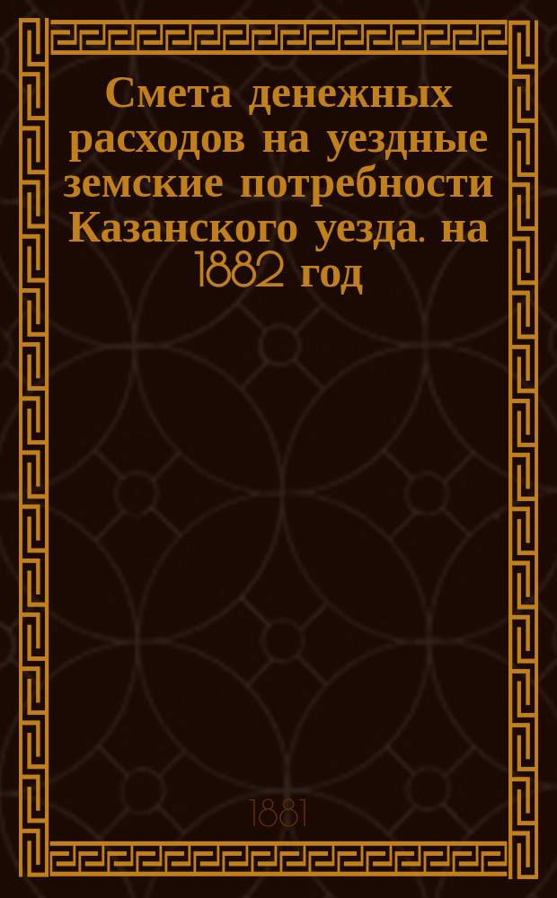 Смета денежных расходов на уездные земские потребности Казанского уезда. на 1882 год