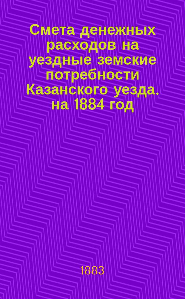 Смета денежных расходов на уездные земские потребности Казанского уезда. на 1884 год