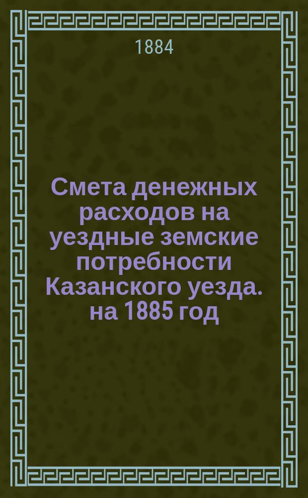 Смета денежных расходов на уездные земские потребности Казанского уезда. на 1885 год