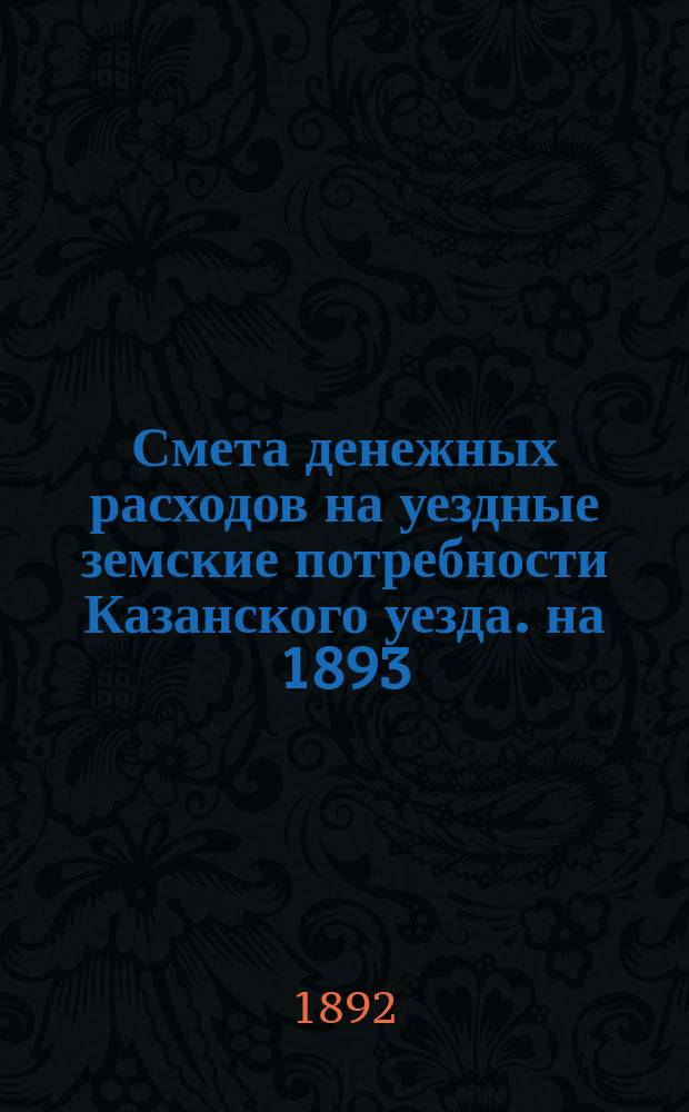 Смета денежных расходов на уездные земские потребности Казанского уезда. на 1893