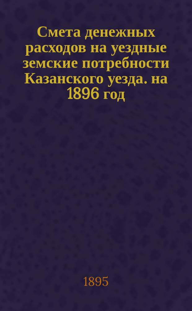 Смета денежных расходов на уездные земские потребности Казанского уезда. на 1896 год