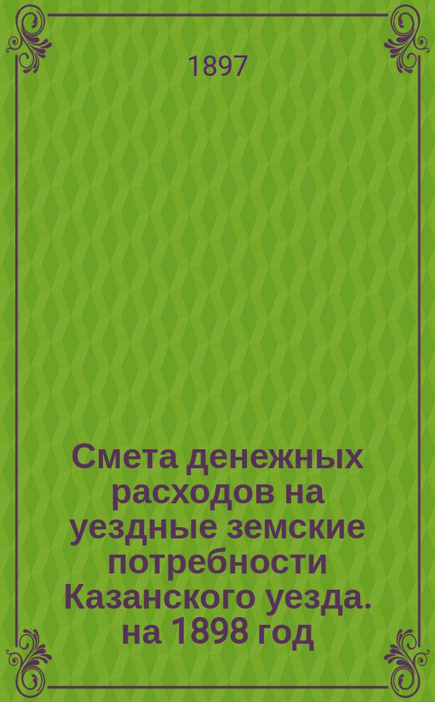 Смета денежных расходов на уездные земские потребности Казанского уезда. на 1898 год
