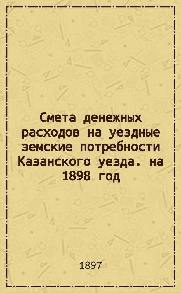 Смета денежных расходов на уездные земские потребности Казанского уезда. на 1898 год : Смета доходов...