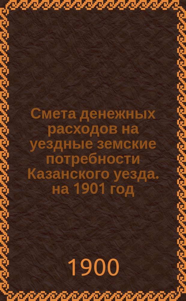 Смета денежных расходов на уездные земские потребности Казанского уезда. на 1901 год