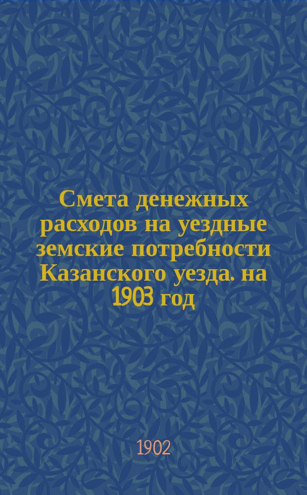 Смета денежных расходов на уездные земские потребности Казанского уезда. на 1903 год