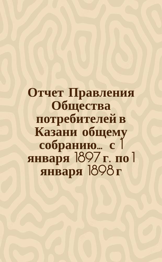 Отчет Правления Общества потребителей в Казани общему собранию... ... с 1 января 1897 г. по 1 января 1898 г.